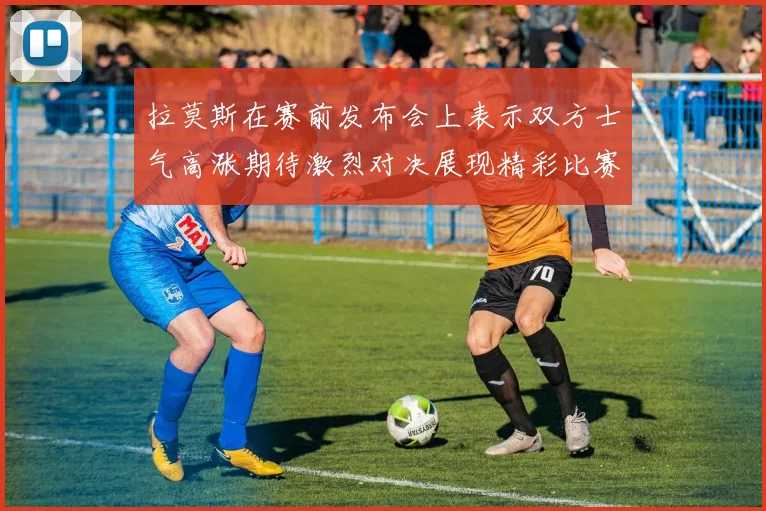 拉莫斯在赛前发布会上表示双方士气高涨期待激烈对决展现精彩比赛