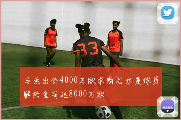 马竞出价4000万欧求购尤尔曼球员解约金高达8000万欧