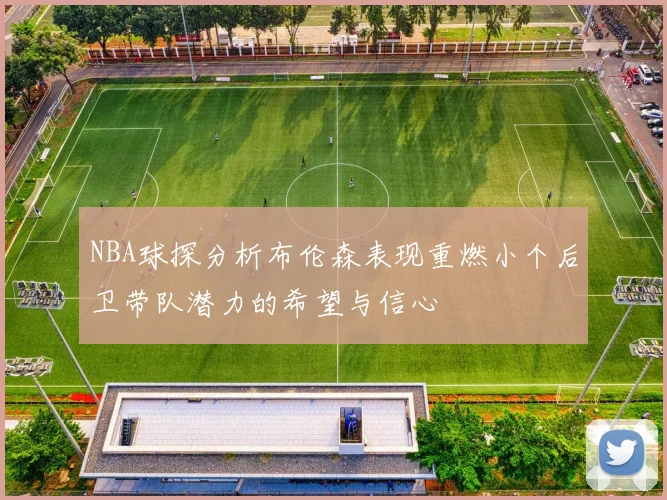 NBA球探分析布伦森表现重燃小个后卫带队潜力的希望与信心