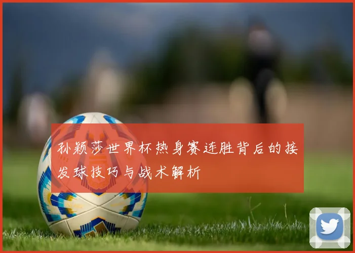孙颖莎世界杯热身赛连胜背后的接发球技巧与战术解析