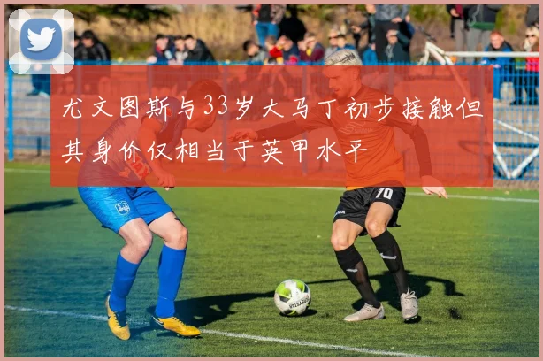 尤文图斯与33岁大马丁初步接触但其身价仅相当于英甲水平