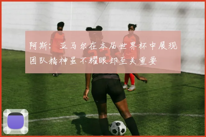 阿斯：亚马尔在本届世界杯中展现团队精神虽不耀眼却至关重要