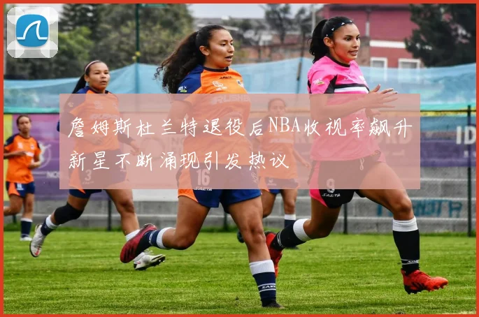 詹姆斯杜兰特退役后NBA收视率飙升新星不断涌现引发热议