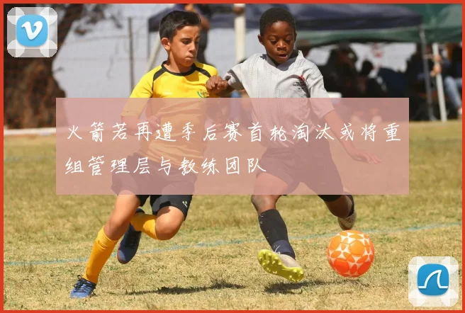 火箭若再遭季后赛首轮淘汰或将重组管理层与教练团队