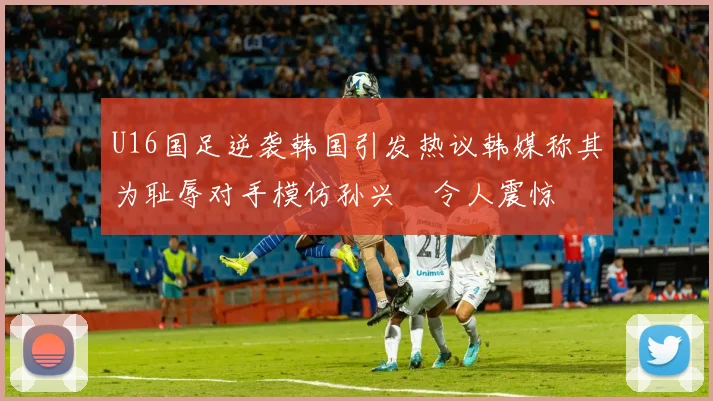 U16国足逆袭韩国引发热议韩媒称其为耻辱对手模仿孙兴慜令人震惊
