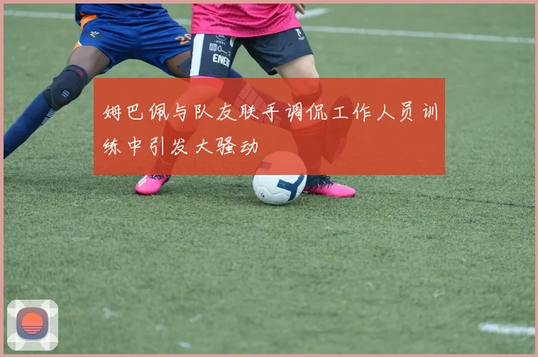 姆巴佩与队友联手调侃工作人员训练中引发大骚动