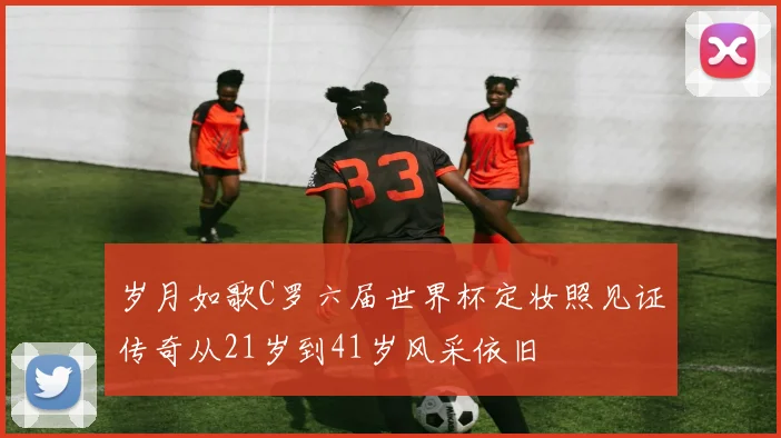 岁月如歌C罗六届世界杯定妆照见证传奇从21岁到41岁风采依旧