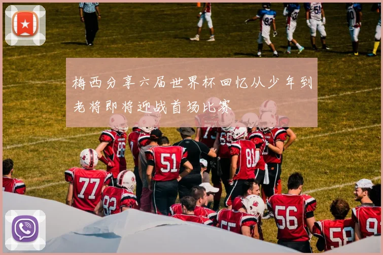 梅西分享六届世界杯回忆从少年到老将即将迎战首场比赛