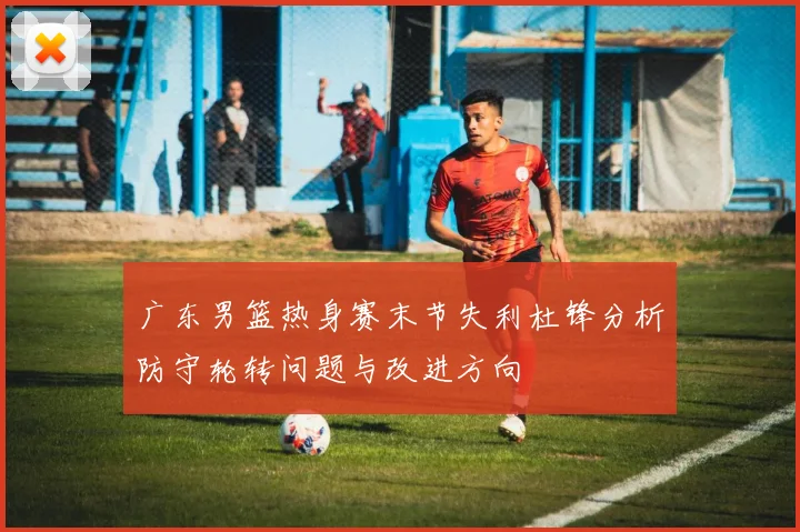 广东男篮热身赛末节失利杜锋分析防守轮转问题与改进方向