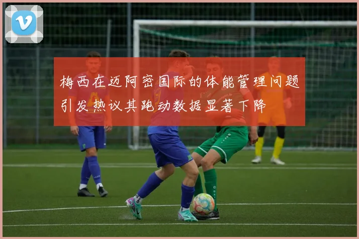 梅西在迈阿密国际的体能管理问题引发热议其跑动数据显著下降
