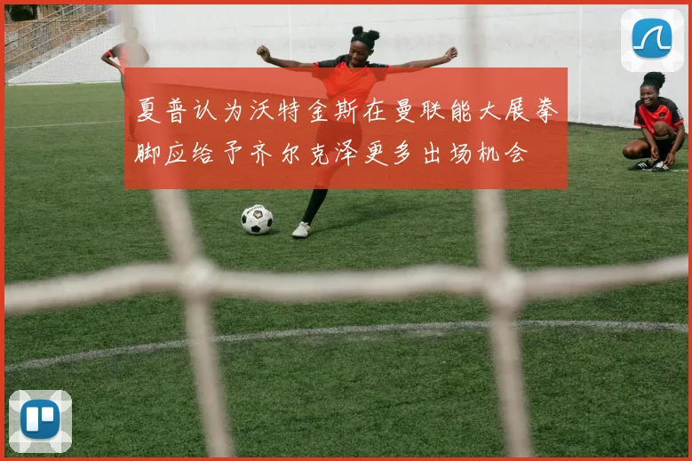 夏普认为沃特金斯在曼联能大展拳脚应给予齐尔克泽更多出场机会