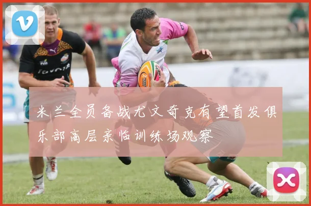 米兰全员备战尤文奇克有望首发俱乐部高层亲临训练场观察