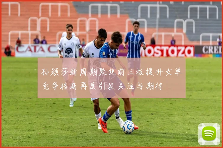 孙颖莎新周期聚焦前三板提升女单竞争格局再度引发关注与期待