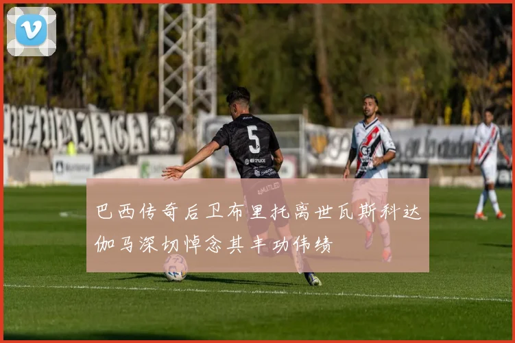 巴西传奇后卫布里托离世瓦斯科达伽马深切悼念其丰功伟绩