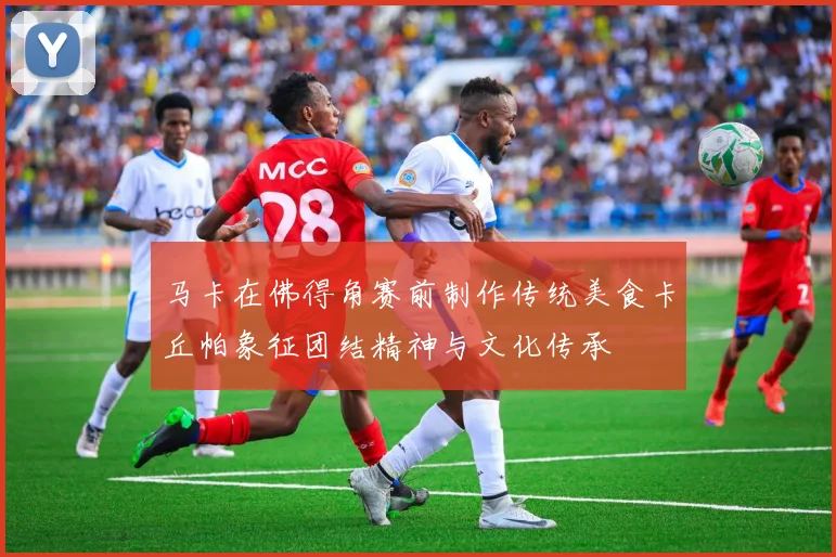 马卡在佛得角赛前制作传统美食卡丘帕象征团结精神与文化传承