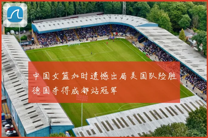 中国女篮加时遗憾出局美国队险胜德国夺得成都站冠军