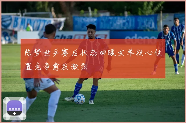 陈梦世乒赛后状态回暖女单核心位置竞争愈发激烈