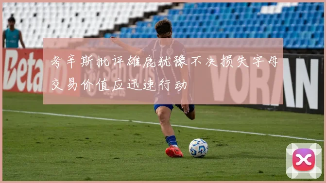考辛斯批评雄鹿犹豫不决损失字母交易价值应迅速行动