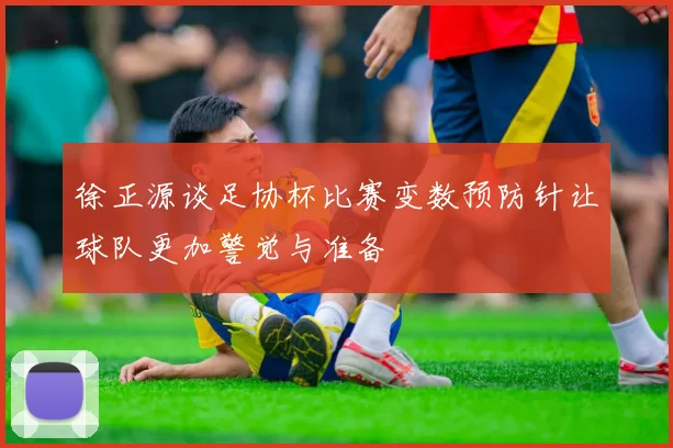 徐正源谈足协杯比赛变数预防针让球队更加警觉与准备