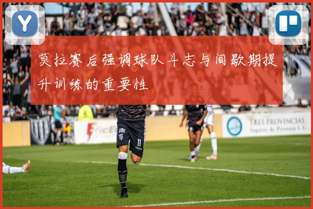 莫拉赛后强调球队斗志与间歇期提升训练的重要性