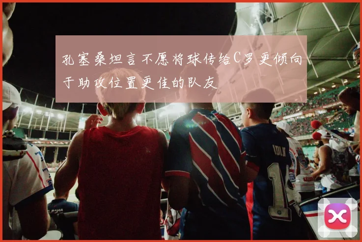 孔塞桑坦言不愿将球传给C罗更倾向于助攻位置更佳的队友