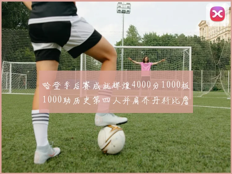 哈登季后赛成就辉煌4000分1000板1000助历史第四人并肩乔丹科比詹姆斯