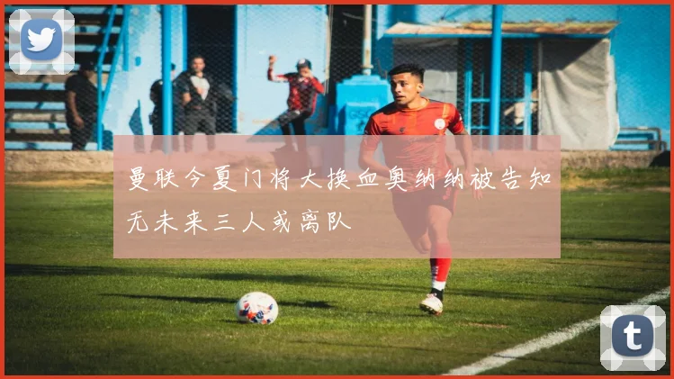 曼联今夏门将大换血奥纳纳被告知无未来三人或离队
