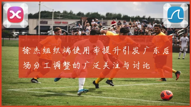 徐杰组织端使用率提升引发广东后场分工调整的广泛关注与讨论