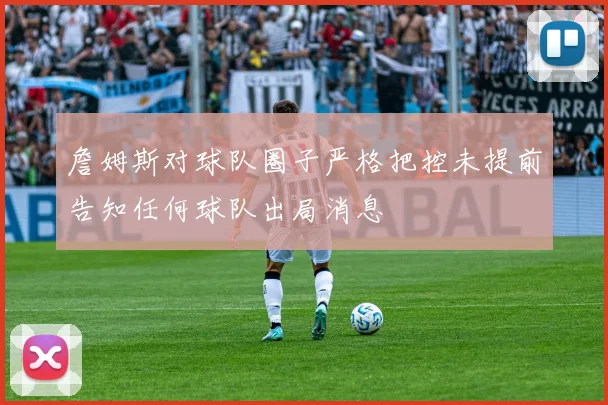 詹姆斯对球队圈子严格把控未提前告知任何球队出局消息