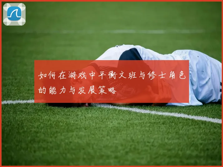 如何在游戏中平衡文班与修士角色的能力与发展策略