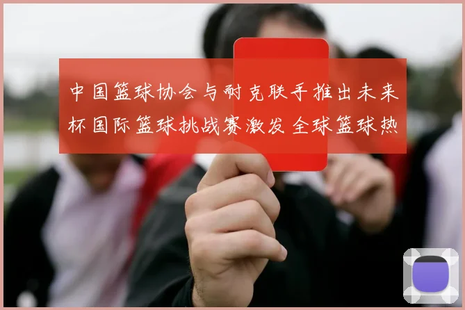 中国篮球协会与耐克联手推出未来杯国际篮球挑战赛激发全球篮球热情