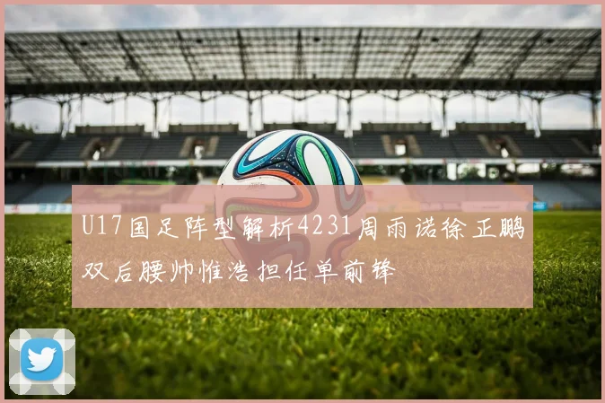 U17国足阵型解析4231周雨诺徐正鹏双后腰帅惟浩担任单前锋