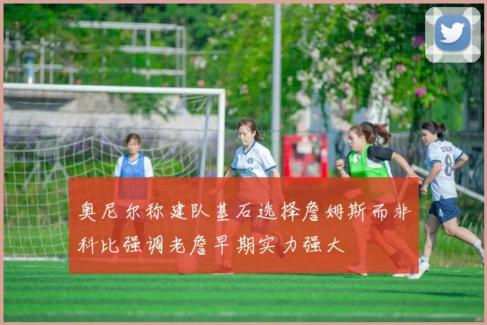 奥尼尔称建队基石选择詹姆斯而非科比强调老詹早期实力强大