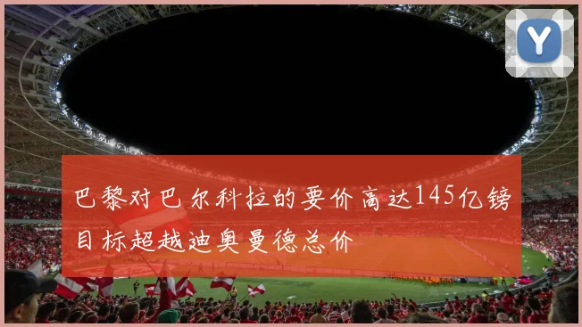 巴黎对巴尔科拉的要价高达145亿镑目标超越迪奥曼德总价