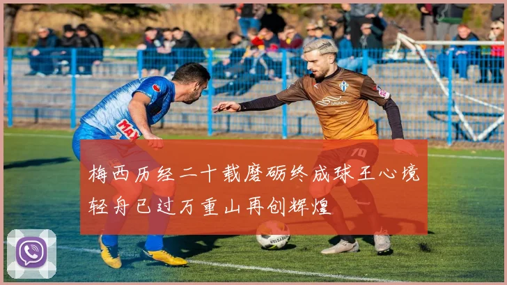 梅西历经二十载磨砺终成球王心境轻舟已过万重山再创辉煌