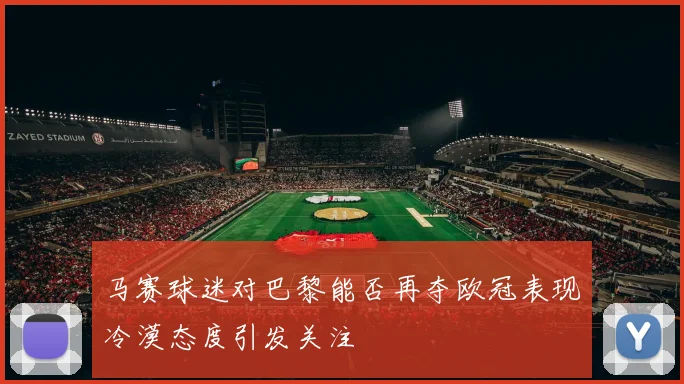 马赛球迷对巴黎能否再夺欧冠表现冷漠态度引发关注