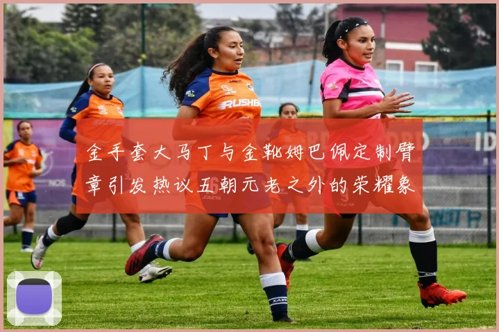 金手套大马丁与金靴姆巴佩定制臂章引发热议五朝元老之外的荣耀象征